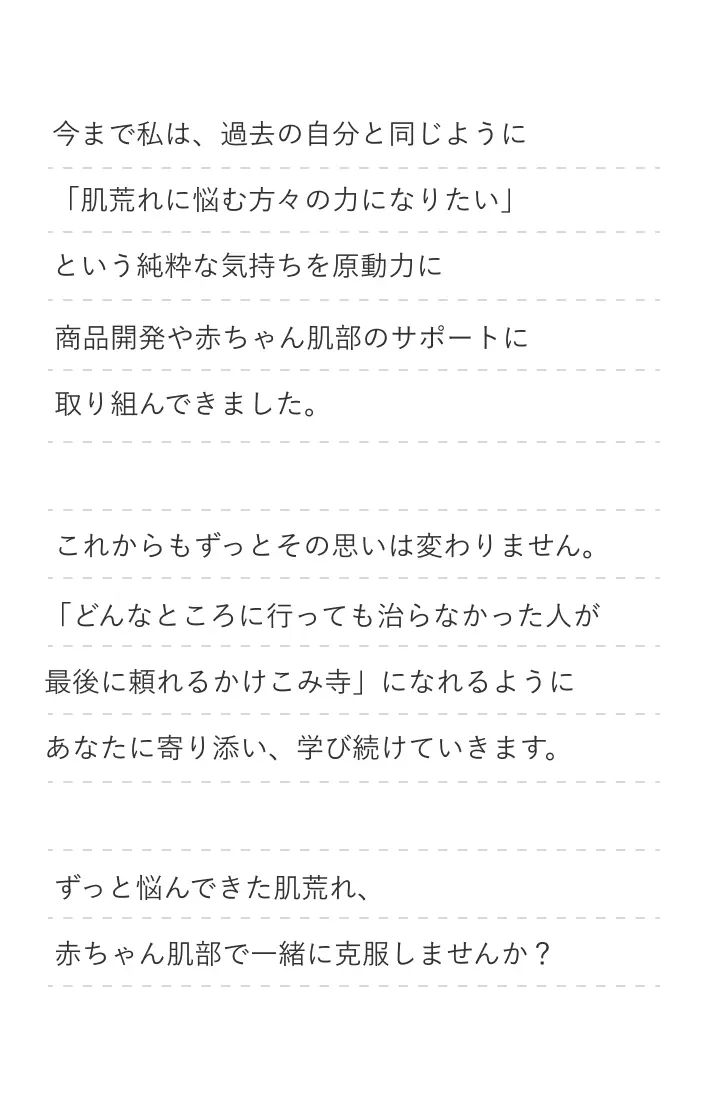 今まで私は過去の自分と同じように「肌荒れで悩む方々の力になりたい」という純粋な気持ちを原動力商品開発や赤ちゃん肌部のサポートに取り組んできました。ずっと悩んできた肌荒れ、赤ちゃん肌部で一緒に克服しませんか？